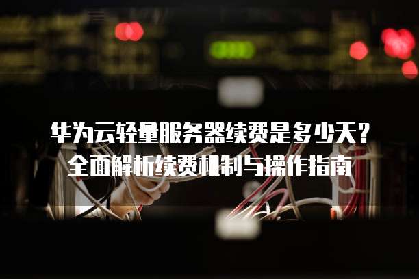 华为云轻量服务器续费是多少天?全面解析续费机制与操作指南