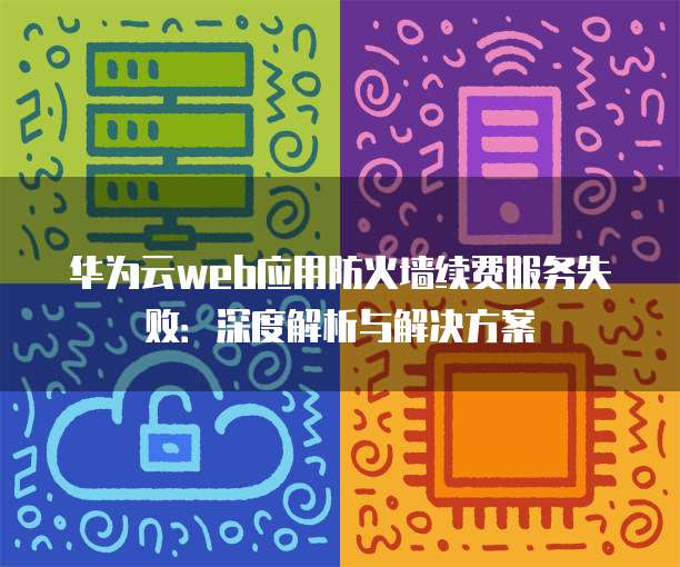 华为云web应用防火墙续费服务失败:深度解析与解决方案