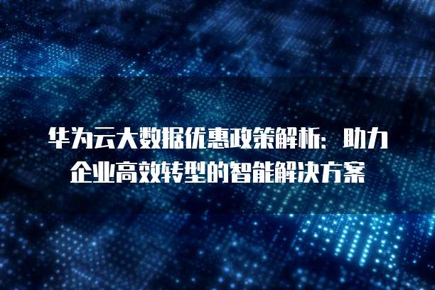 华为云大数据优惠政策解析:助力企业高效转型的智能解决方案