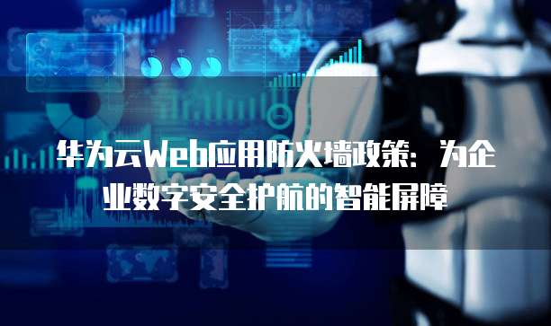 华为云Web应用防火墙政策：为企业数字安全护航的智能屏障