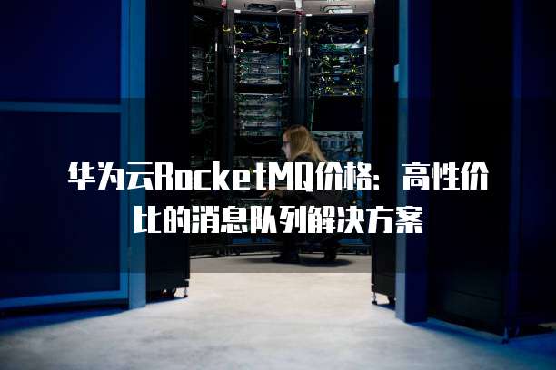 华为云RocketMQ价格:高性价比的消息队列解决方案