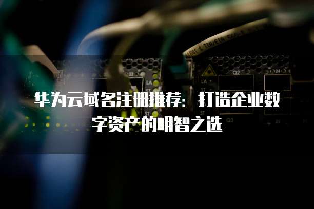 华为云域名注册推荐:打造企业数字资产的明智之选
