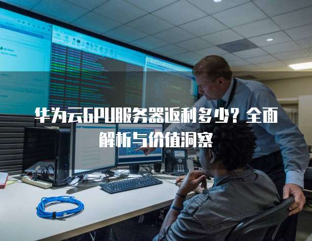 华为云GPU服务器返利多少?全面解析与价值洞察