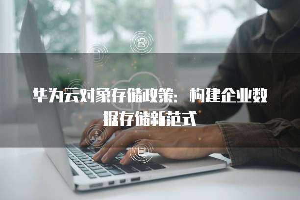 华为云对象存储政策:构建企业数据存储新范式