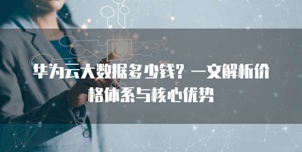 华为云大数据多少钱?一文解析价格体系与核心优势