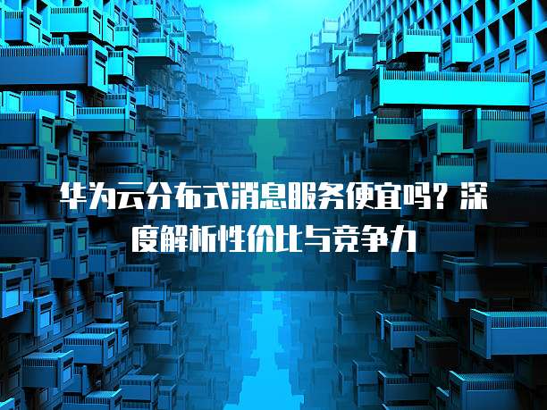 华为云分布式消息服务便宜吗?深度解析性价比与竞争力