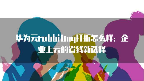 华为云rabbitmq打折怎么样：企业上云的省钱新选择