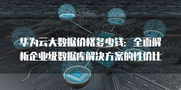 华为云大数据价格多少钱:全面解析企业级数据库解决方案的性价比