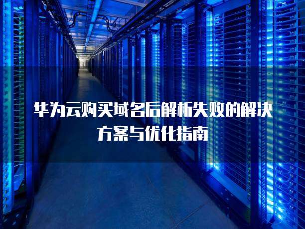 华为云购买域名后解析失败的解决方案与优化指南