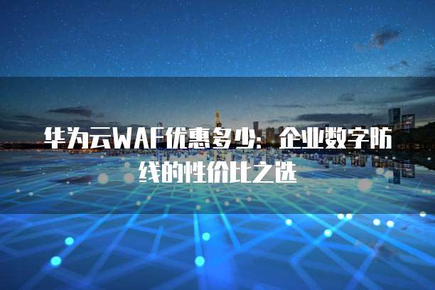 华为云WAF优惠多少:企业数字防线的性价比之选