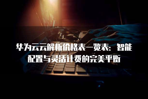 华为云云解析价格表一览表:智能配置与灵活计费的完美平衡