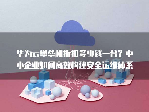 华为云堡垒机折扣多少钱一台?中小企业如何高效构建安全运维体系