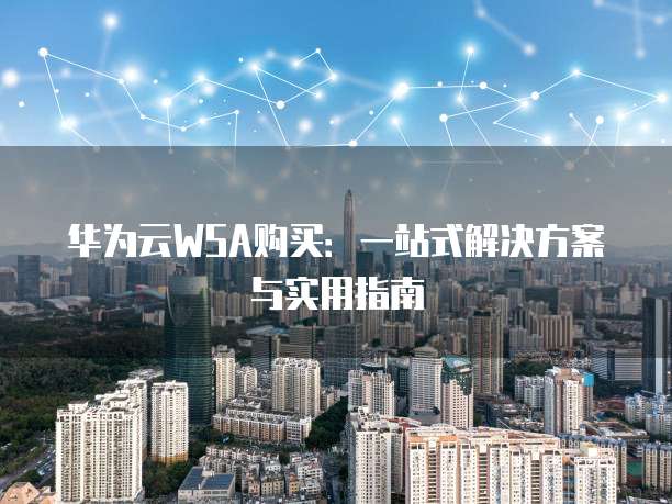 华为云WSA购买:一站式解决方案与实用指南