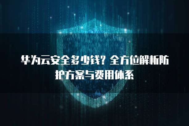华为云安全多少钱?全方位解析防护方案与费用体系