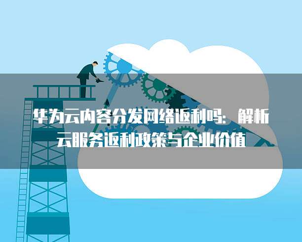 华为云内容分发网络返利吗:解析云服务返利政策与企业价值