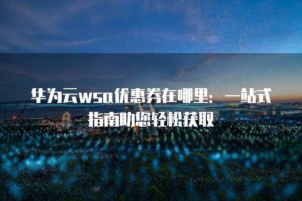 华为云wsa优惠券在哪里:一站式指南助您轻松获取