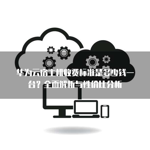 华为云宿主机收费标准是多少钱一台?全面解析与性价比分析