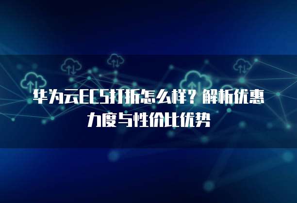 华为云ECS打折怎么样?解析优惠力度与性价比优势
