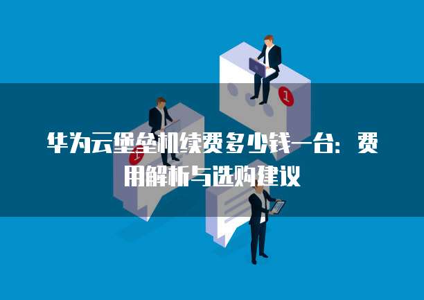 华为云堡垒机续费多少钱一台:费用解析与选购建议