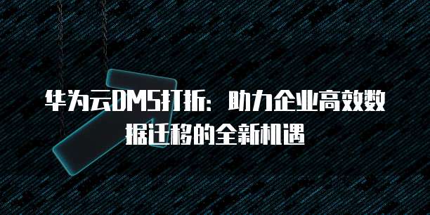 华为云DMS打折:助力企业高效数据迁移的全新机遇