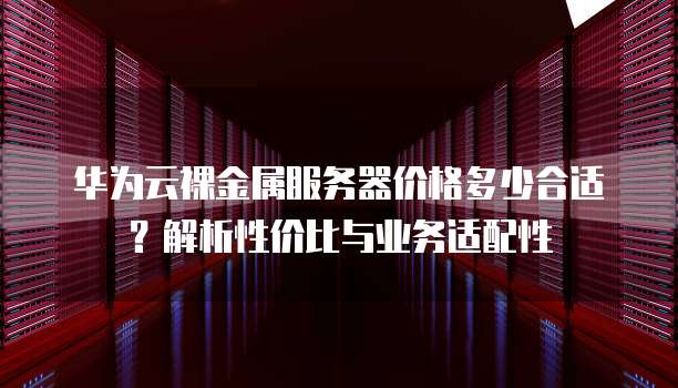 华为云裸金属服务器价格多少合适?解析性价比与业务适配性