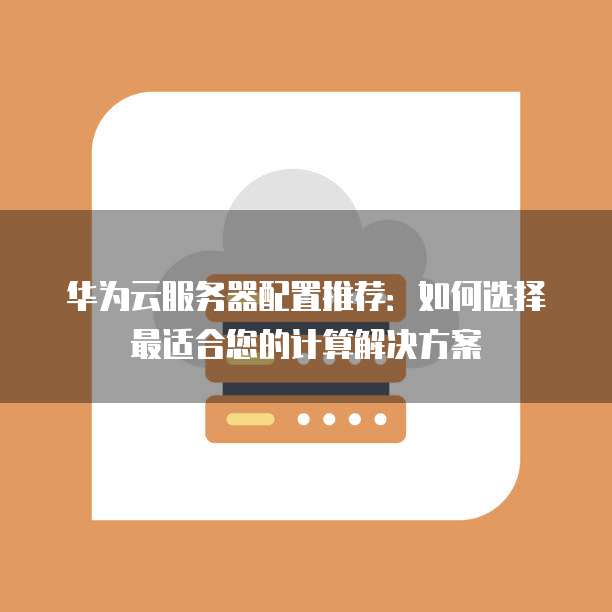 华为云服务器配置推荐：如何选择最适合您的计算解决方案