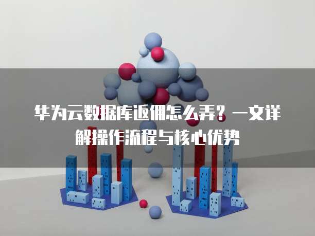 华为云数据库返佣怎么弄?一文详解操作流程与核心优势