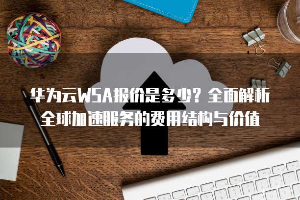 华为云WSA报价是多少?全面解析全球加速服务的费用结构与价值