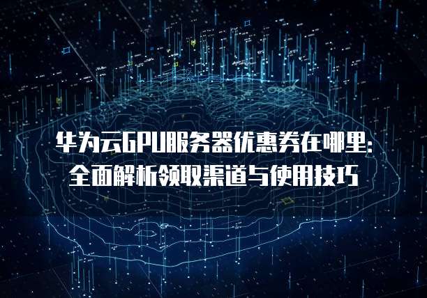 华为云GPU服务器优惠券在哪里:全面解析领取渠道与使用技巧