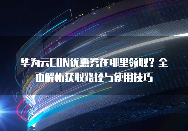 华为云CDN优惠券在哪里领取?全面解析获取路径与使用技巧