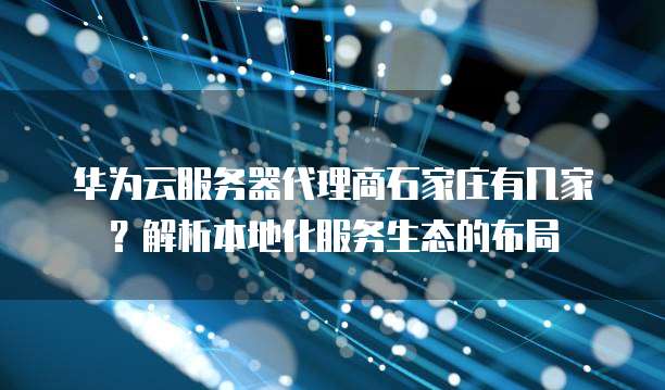 华为云服务器代理商石家庄有几家?解析本地化服务生态的布局