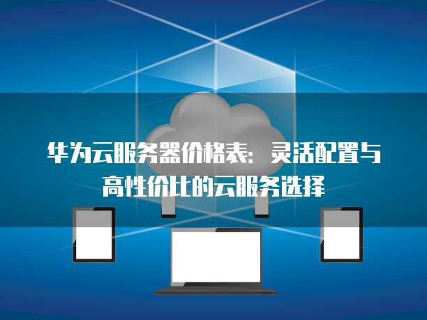 华为云服务器价格表:灵活配置与高性价比的云服务选择