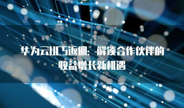 华为云UCS返佣:解锁合作伙伴的收益增长新机遇