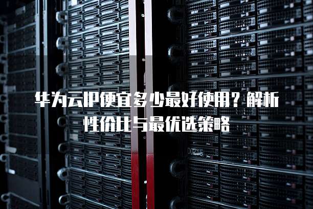 华为云IP便宜多少最好使用?解析性价比与最优选策略