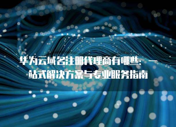 华为云域名注册代理商有哪些:一站式解决方案与专业服务指南