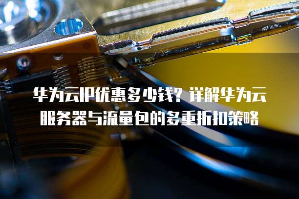 华为云IP优惠多少钱?详解华为云服务器与流量包的多重折扣策略