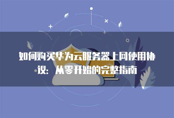 如何购买华为云服务器上网使用协议:从零开始的完整指南
