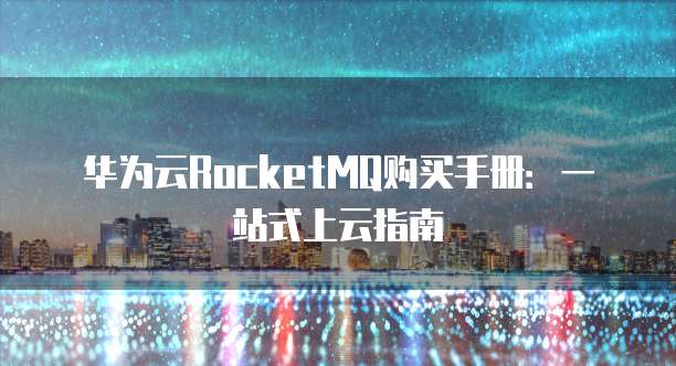 华为云RocketMQ购买手册:一站式上云指南