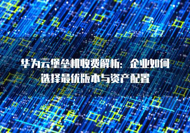 华为云堡垒机收费解析:企业如何选择最优版本与资产配置
