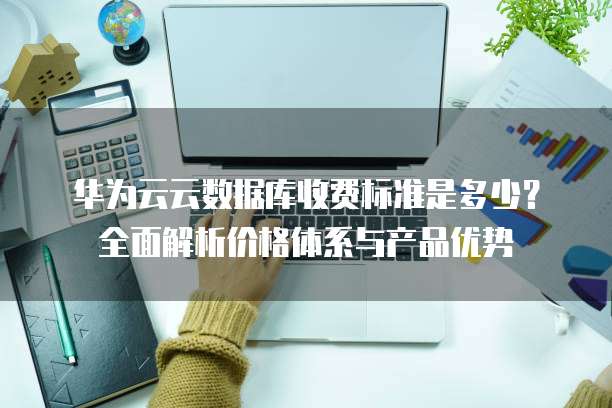 华为云云数据库收费标准是多少?全面解析价格体系与产品优势