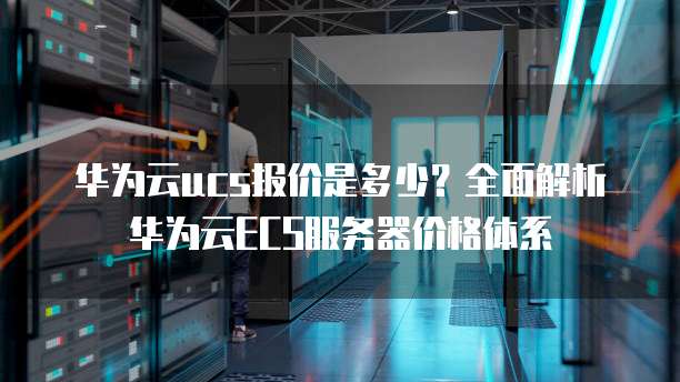 华为云ucs报价是多少?全面解析华为云ECS服务器价格体系