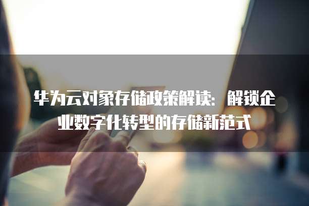 华为云对象存储政策解读：解锁企业数字化转型的存储新范式