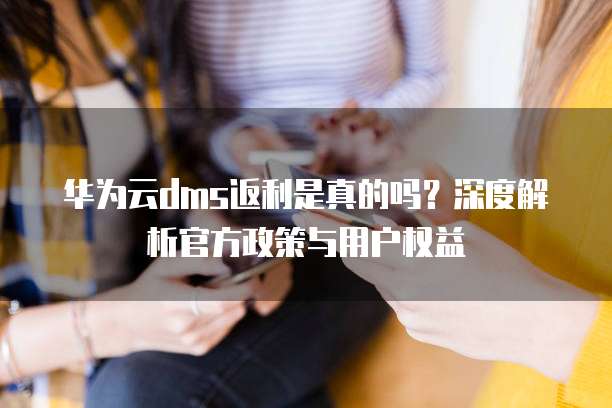 华为云dms返利是真的吗?深度解析官方政策与用户权益
