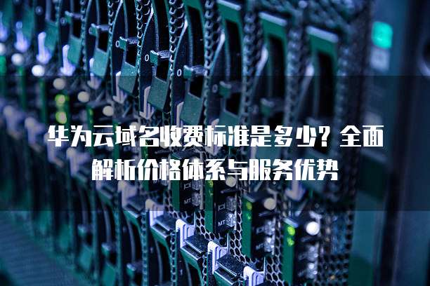 华为云域名收费标准是多少?全面解析价格体系与服务优势