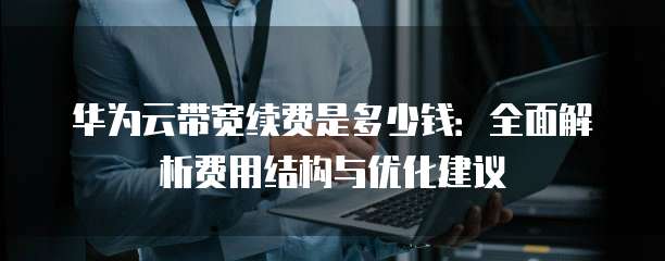 华为云带宽续费是多少钱:全面解析费用结构与优化建议