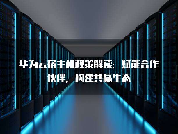 华为云宿主机政策解读：赋能合作伙伴，构建共赢生态