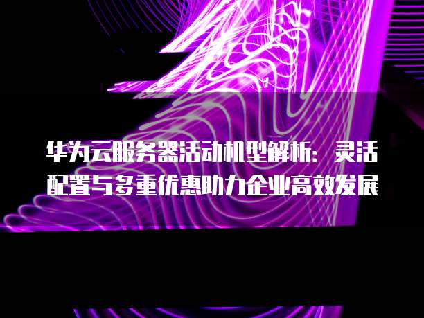 华为云服务器活动机型解析：灵活配置与多重优惠助力企业高效发展