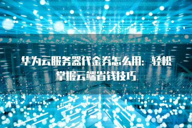 华为云服务器代金券怎么用:轻松掌握云端省钱技巧