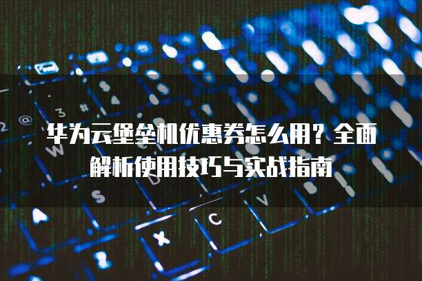 华为云堡垒机优惠券怎么用?全面解析使用技巧与实战指南