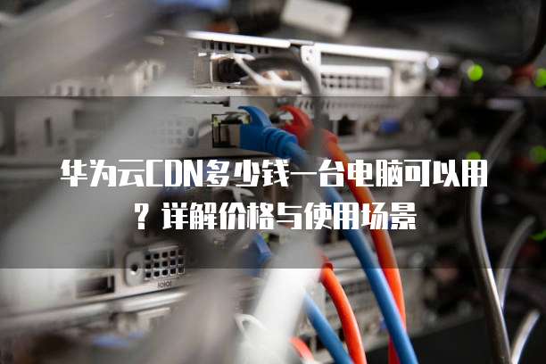 华为云CDN多少钱一台电脑可以用?详解价格与使用场景